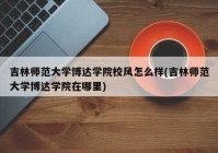 吉林师范大学博达学院校风怎么样(吉林师范大学博达学院在哪里)
