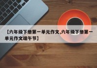 【六年级下册第一单元作文,六年级下册第一单元作文端午节】