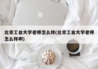 北京工业大学老师怎么样(北京工业大学老师怎么样啊)