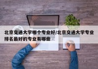 北京交通大学哪个专业好/北京交通大学专业排名最好的专业有哪些