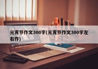 元宵节作文300字(元宵节作文300字左右作)