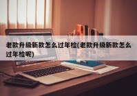 老款升级新款怎么过年检(老款升级新款怎么过年检呢)