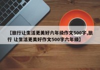 【旅行让生活更美好六年级作文500字,旅行 让生活更美好作文500字六年级】
