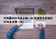今天油价92号多少钱一升(天津市今天油价92号多少钱一升)