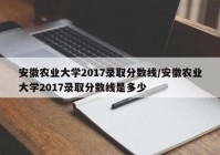 安徽农业大学2017录取分数线/安徽农业大学2017录取分数线是多少