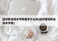 经济职业技术学院是学什么的(经济建设职业技术学院)