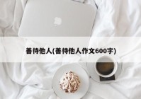 善待他人(善待他人作文600字)