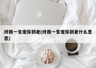 终我一生宠你到老(终我一生宠你到老什么意思)