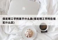 保定理工学院属于什么县(保定理工学院在保定什么区)