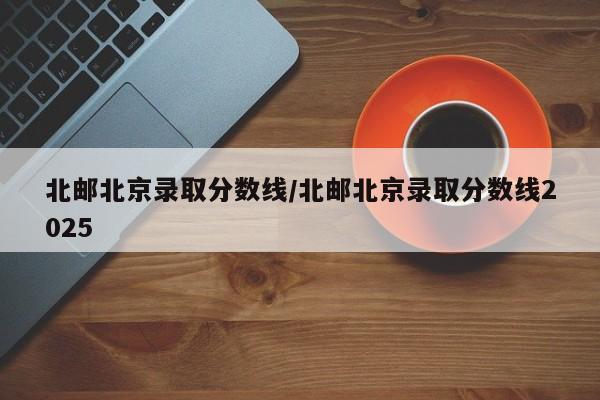北邮北京录取分数线/北邮北京录取分数线2025