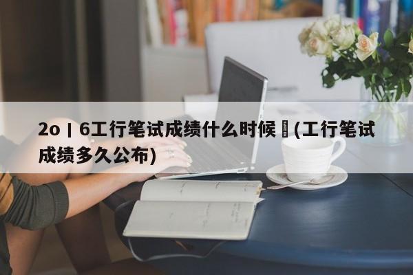 2o丨6工行笔试成绩什么时候岀(工行笔试成绩多久公布)