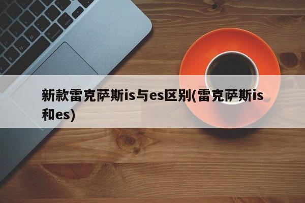 新款雷克萨斯is与es区别(雷克萨斯is和es)