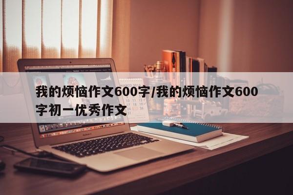 我的烦恼作文600字/我的烦恼作文600字初一优秀作文