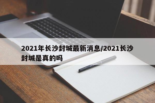 2021年长沙封城最新消息/2021长沙封城是真的吗