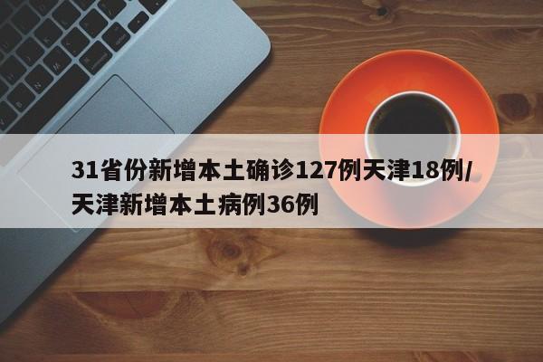 31省份新增本土确诊127例天津18例/天津新增本土病例36例