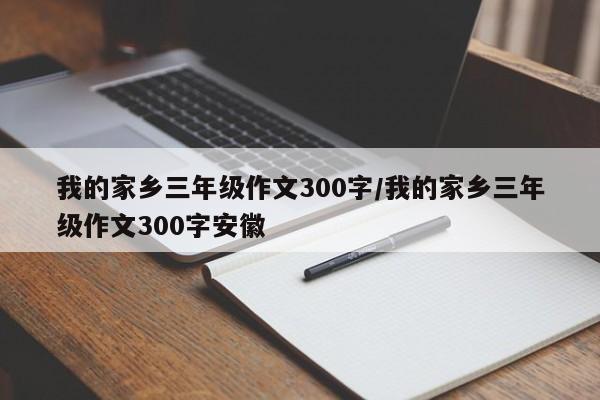 我的家乡三年级作文300字/我的家乡三年级作文300字安徽