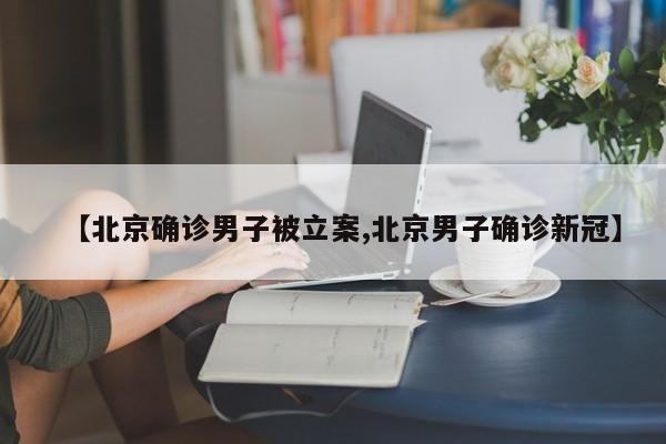 【北京确诊男子被立案,北京男子确诊新冠】