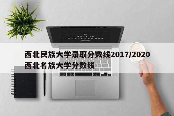 西北民族大学录取分数线2017/2020西北名族大学分数线