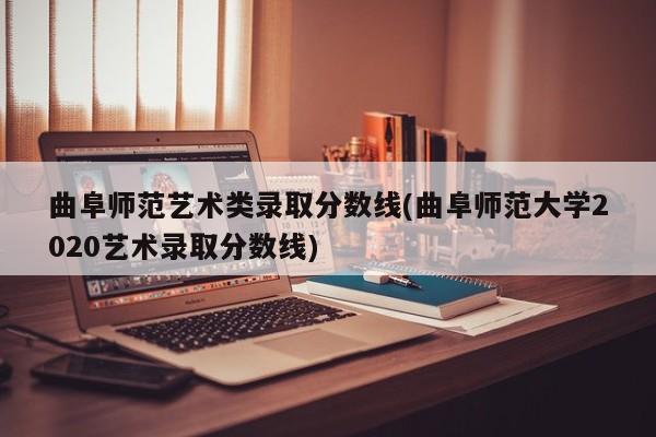 曲阜师范艺术类录取分数线(曲阜师范大学2020艺术录取分数线)