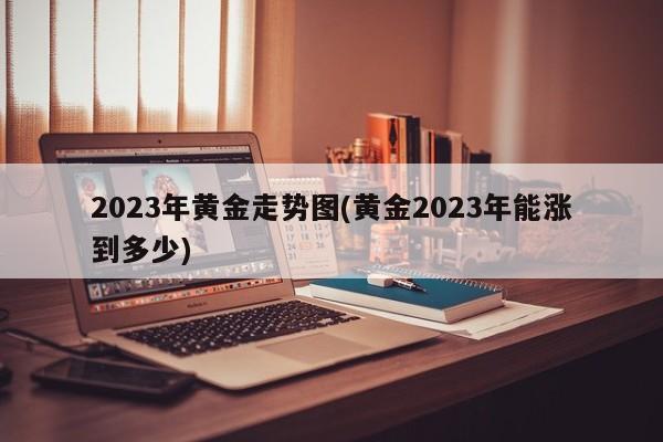 2023年黄金走势图(黄金2023年能涨到多少)