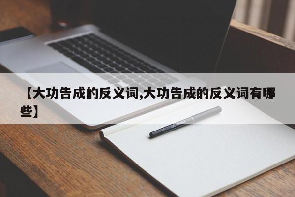 【大功告成的反义词,大功告成的反义词有哪些】