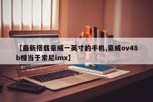 【最新搭载豪威一英寸的手机,豪威ov48b相当于索尼imx】