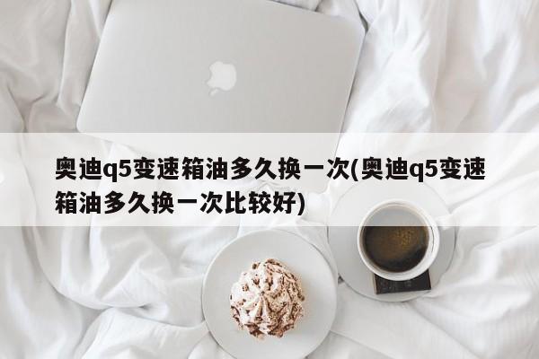 奥迪q5变速箱油多久换一次(奥迪q5变速箱油多久换一次比较好)