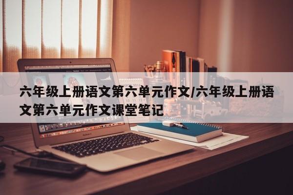 六年级上册语文第六单元作文/六年级上册语文第六单元作文课堂笔记