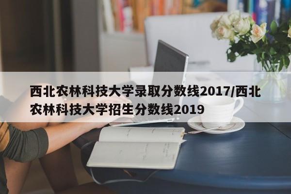西北农林科技大学录取分数线2017/西北农林科技大学招生分数线2019