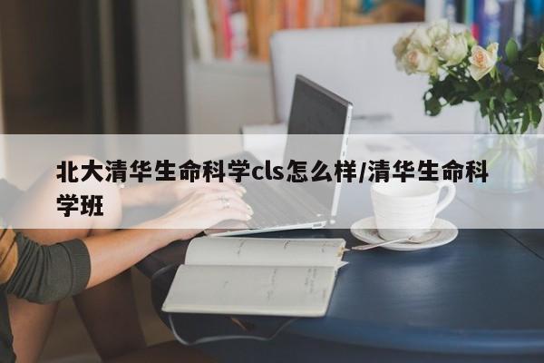 北大清华生命科学cls怎么样/清华生命科学班