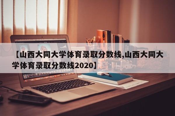 【山西大同大学体育录取分数线,山西大同大学体育录取分数线2020】