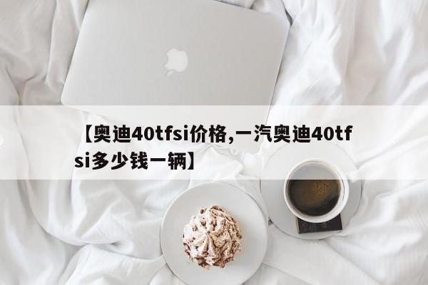 【奥迪40tfsi价格,一汽奥迪40tfsi多少钱一辆】