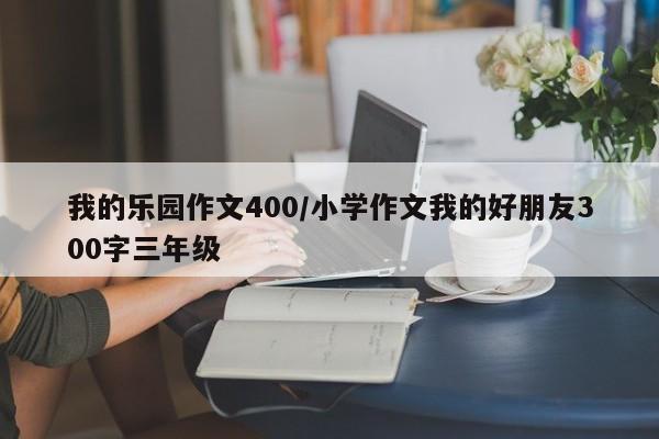 我的乐园作文400/小学作文我的好朋友300字三年级