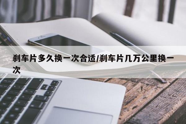 刹车片多久换一次合适/刹车片几万公里换一次