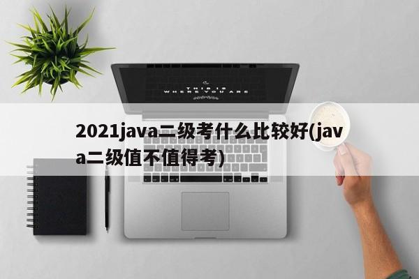 2021java二级考什么比较好(java二级值不值得考)