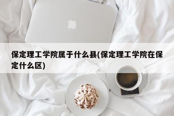 保定理工学院属于什么县(保定理工学院在保定什么区)