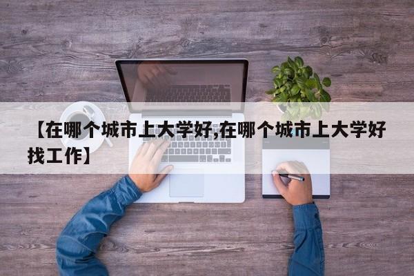 【在哪个城市上大学好,在哪个城市上大学好找工作】