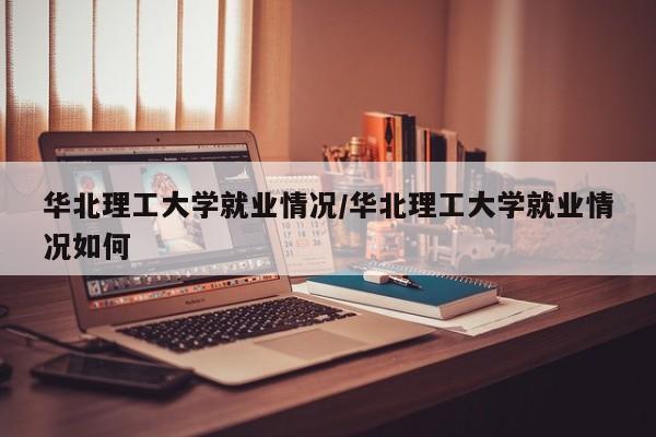 华北理工大学就业情况/华北理工大学就业情况如何