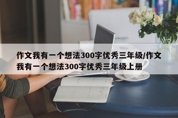 作文我有一个想法300字优秀三年级/作文我有一个想法300字优秀三年级上册