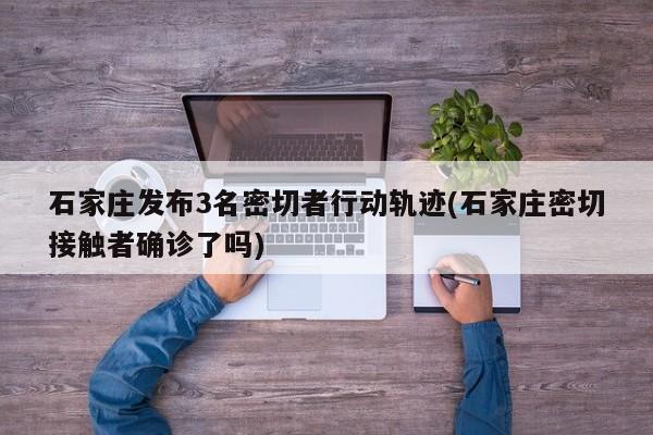 石家庄发布3名密切者行动轨迹(石家庄密切接触者确诊了吗)