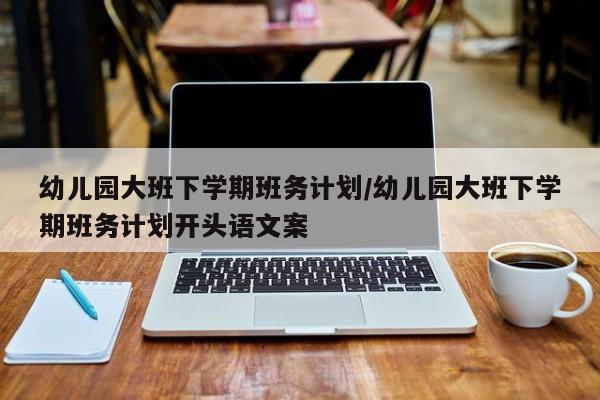 幼儿园大班下学期班务计划/幼儿园大班下学期班务计划开头语文案