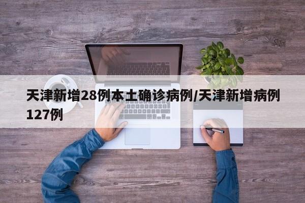 天津新增28例本土确诊病例/天津新增病例127例