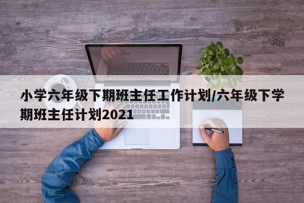 小学六年级下期班主任工作计划/六年级下学期班主任计划2021