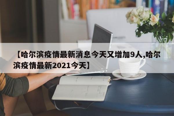 【哈尔滨疫情最新消息今天又增加9人,哈尔滨疫情最新2021今天】