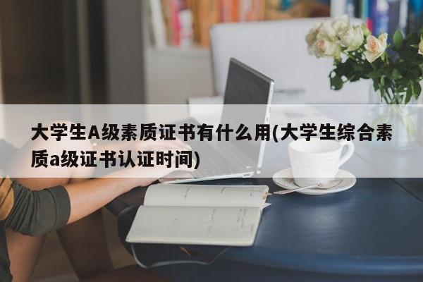 大学生A级素质证书有什么用(大学生综合素质a级证书认证时间)