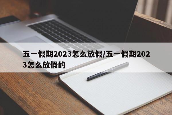 五一假期2023怎么放假/五一假期2023怎么放假的