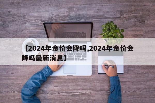 【2024年金价会降吗,2024年金价会降吗最新消息】