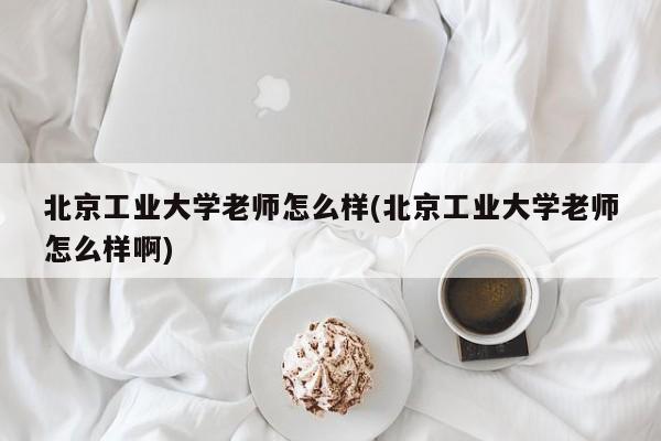 北京工业大学老师怎么样(北京工业大学老师怎么样啊)