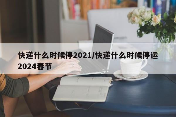 快递什么时候停2021/快递什么时候停运2024春节