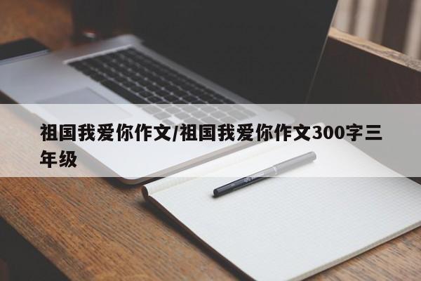 祖国我爱你作文/祖国我爱你作文300字三年级